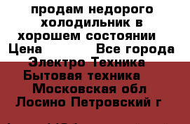 продам недорого холодильник в хорошем состоянии › Цена ­ 8 000 - Все города Электро-Техника » Бытовая техника   . Московская обл.,Лосино-Петровский г.